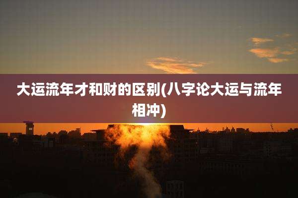 大运流年才和财的区别(八字论大运与流年相冲)