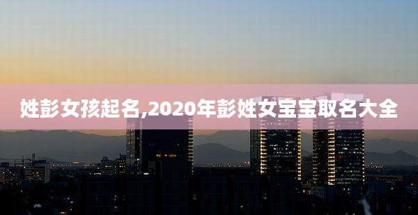 姓彭女孩起名,2020年彭姓女宝宝取名大全