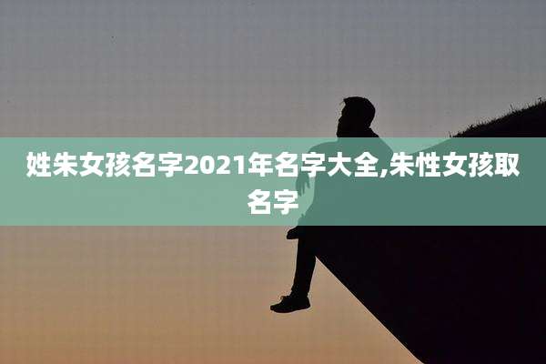 姓朱女孩名字2021年名字大全,朱性女孩取名字