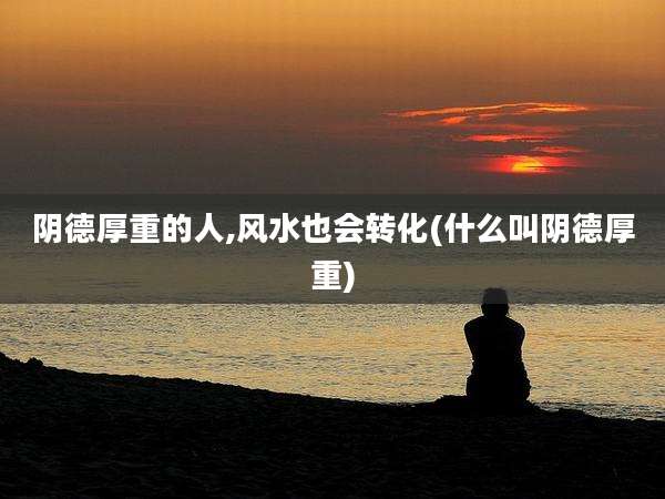 阴德厚重的人,风水也会转化(什么叫阴德厚重)