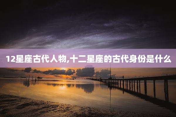 12星座古代人物,十二星座的古代身份是什么