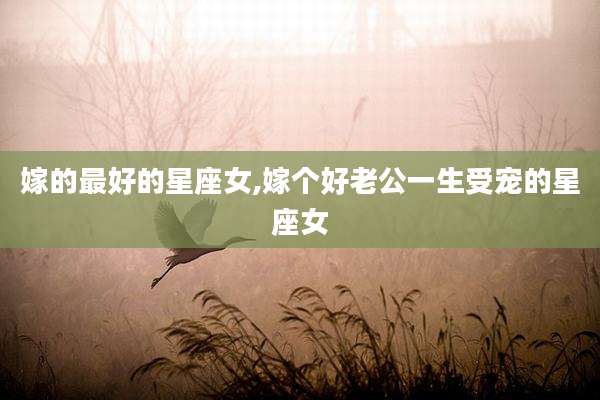 嫁的最好的星座女,嫁个好老公一生受宠的星座女