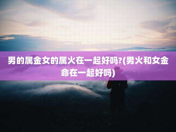 男的属金女的属火在一起好吗?(男火和女金命在一起好吗)