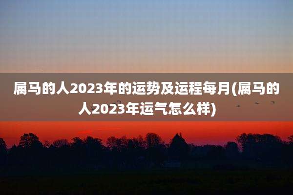 属马的人2023年的运势及运程每月(属马的人2023年运气怎么样)
