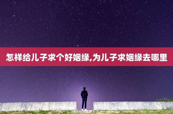 怎样给儿子求个好姻缘,为儿子求姻缘去哪里