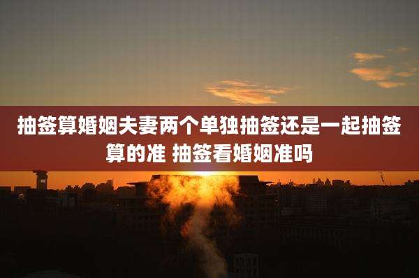 抽签算婚姻夫妻两个单独抽签还是一起抽签算的准 抽签看婚姻准吗