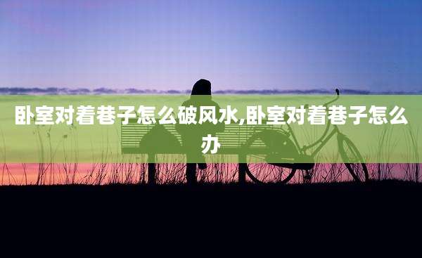 卧室对着巷子怎么破风水,卧室对着巷子怎么办