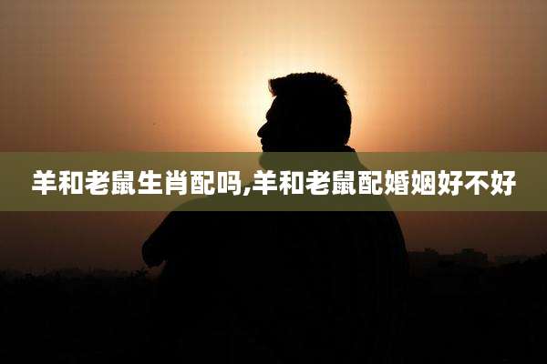 羊和老鼠生肖配吗,羊和老鼠配婚姻好不好