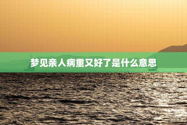 梦见亲人病重又好了是什么意思