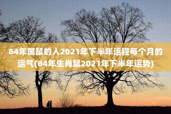 84年属鼠的人2021年下半年运程每个月的运气(84年生肖鼠2021年下半年运势)
