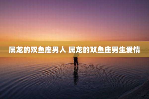 属龙的双鱼座男人 属龙的双鱼座男生爱情