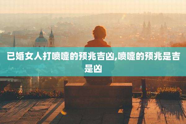 已婚女人打喷嚏的预兆吉凶,喷嚏的预兆是吉是凶