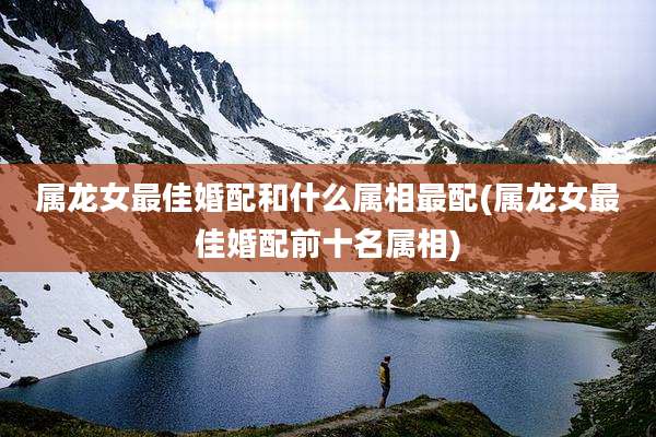属龙女最佳婚配和什么属相最配(属龙女最佳婚配前十名属相)
