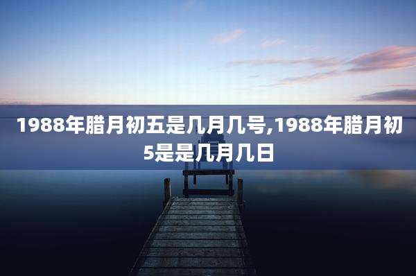 1988年腊月初五是几月几号,1988年腊月初5是是几月几日