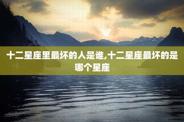 十二星座里最坏的人是谁,十二星座最坏的是哪个星座
