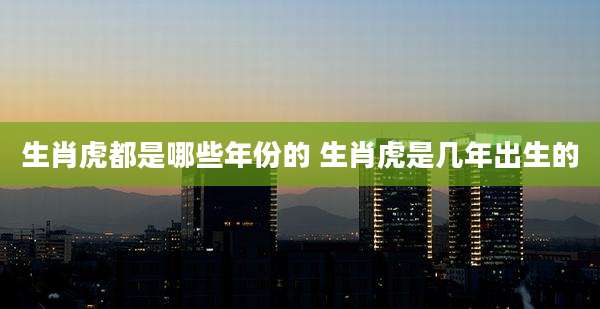 生肖虎都是哪些年份的 生肖虎是几年出生的