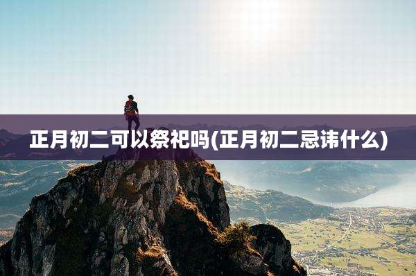 正月初二可以祭祀吗(正月初二忌讳什么)