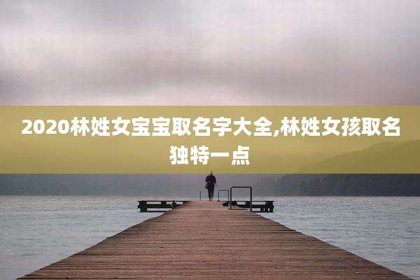2020林姓女宝宝取名字大全,林姓女孩取名独特一点
