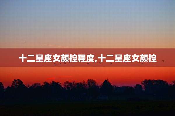 十二星座女颜控程度,十二星座女颜控
