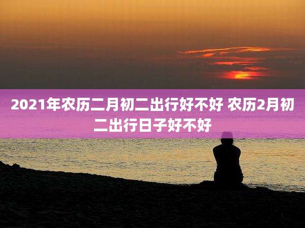 2021年农历二月初二出行好不好 农历2月初二出行日子好不好