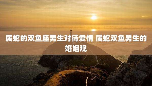 属蛇的双鱼座男生对待爱情 属蛇双鱼男生的婚姻观