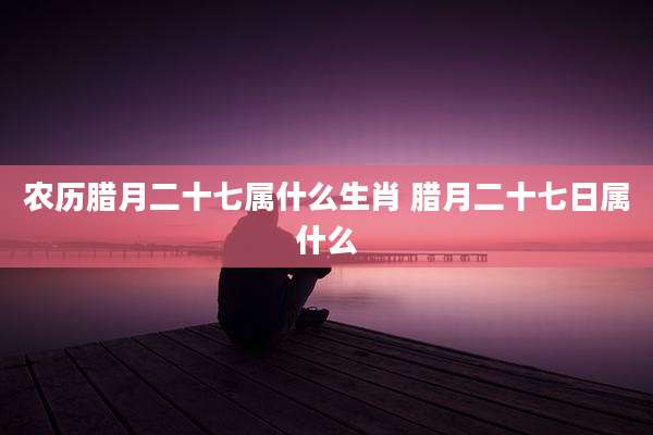 农历腊月二十七属什么生肖 腊月二十七日属什么