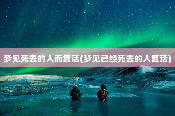 梦见死去的人而复活(梦见已经死去的人复活)