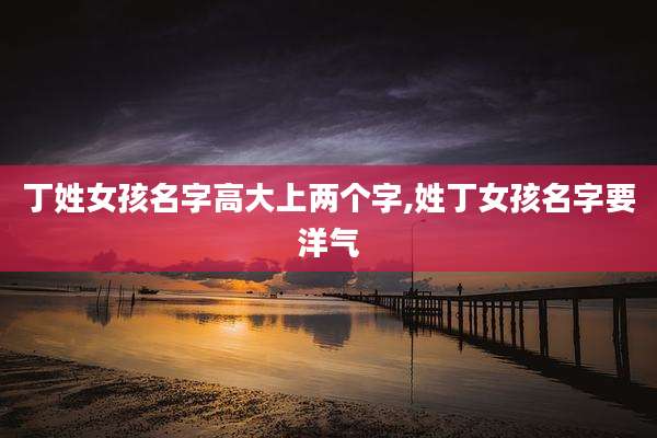 丁姓女孩名字高大上两个字,姓丁女孩名字要洋气