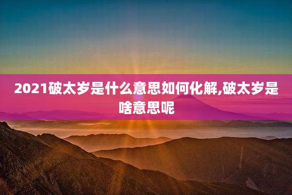2021破太岁是什么意思如何化解,破太岁是啥意思呢