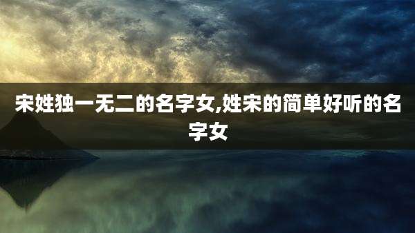 宋姓独一无二的名字女,姓宋的简单好听的名字女