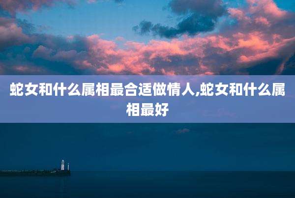 蛇女和什么属相最合适做情人,蛇女和什么属相最好