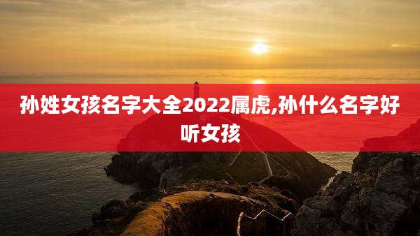 孙姓女孩名字大全2022属虎,孙什么名字好听女孩