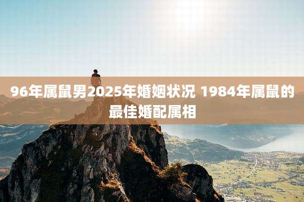 96年属鼠男2025年婚姻状况 1984年属鼠的最佳婚配属相