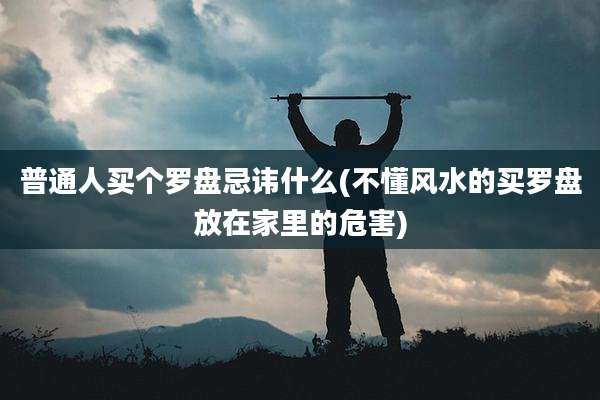 普通人买个罗盘忌讳什么(不懂风水的买罗盘放在家里的危害)