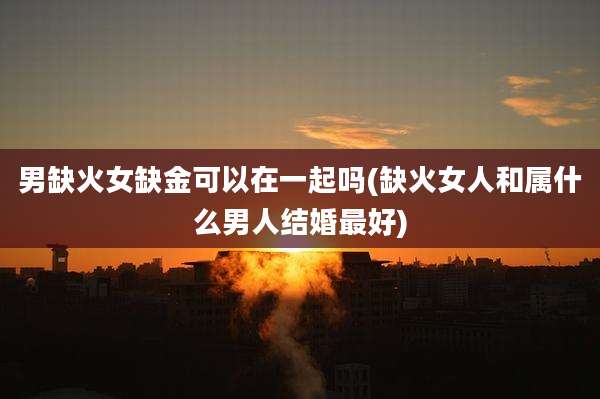 男缺火女缺金可以在一起吗(缺火女人和属什么男人结婚最好)