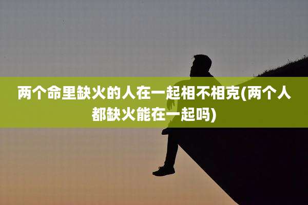 两个命里缺火的人在一起相不相克(两个人都缺火能在一起吗)