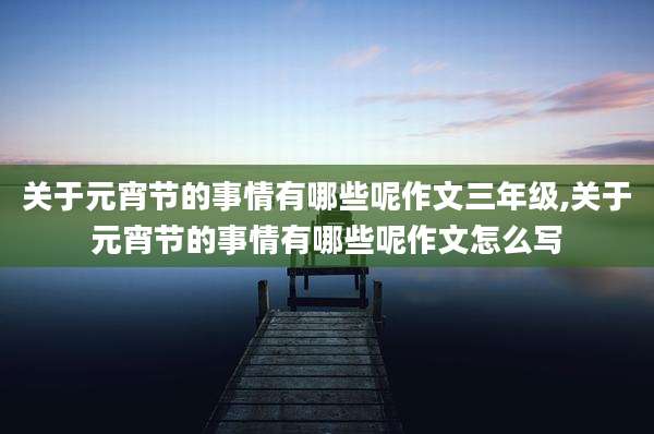 关于元宵节的事情有哪些呢作文三年级,关于元宵节的事情有哪些呢作文怎么写