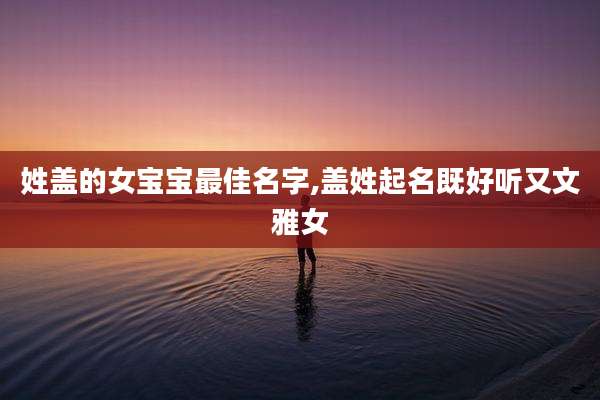 姓盖的女宝宝最佳名字,盖姓起名既好听又文雅女