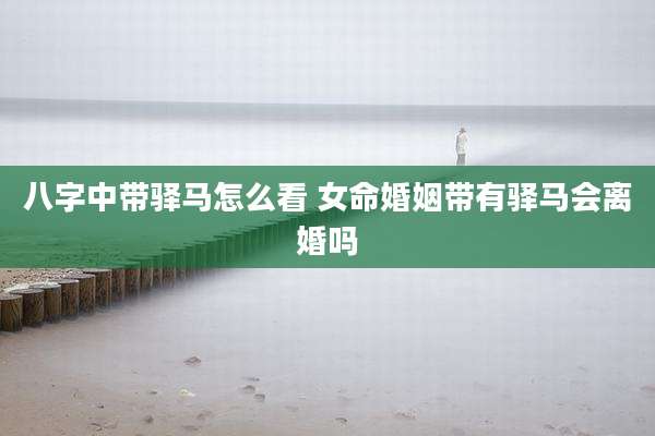 八字中带驿马怎么看 女命婚姻带有驿马会离婚吗