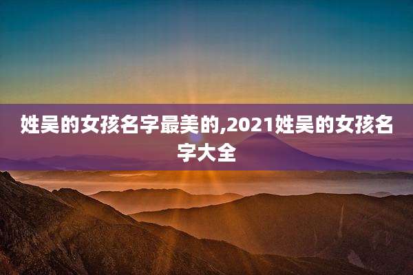 姓吴的女孩名字最美的,2021姓吴的女孩名字大全