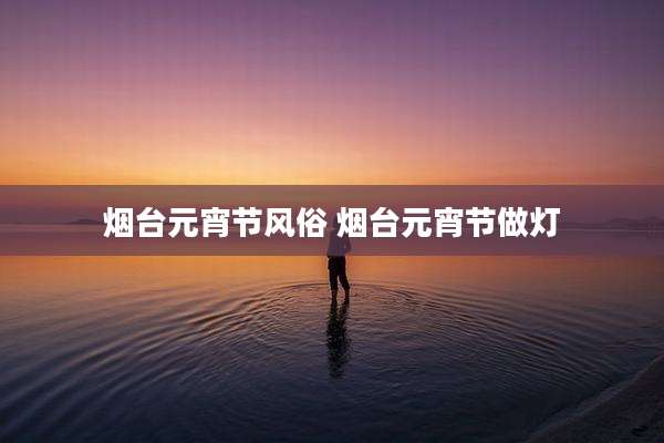 烟台元宵节风俗 烟台元宵节做灯
