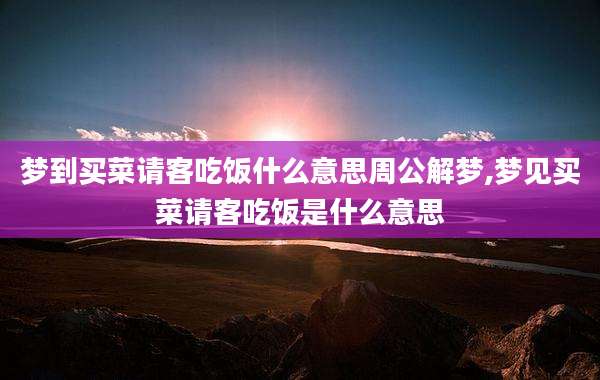 梦到买菜请客吃饭什么意思周公解梦,梦见买菜请客吃饭是什么意思
