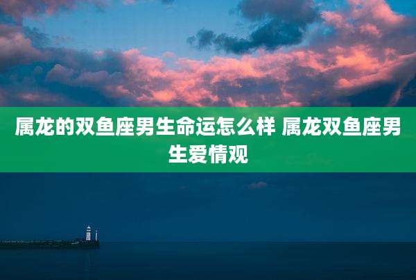 属龙的双鱼座男生命运怎么样 属龙双鱼座男生爱情观