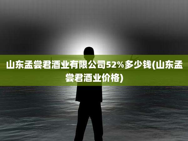山东孟尝君酒业有限公司52%多少钱(山东孟尝君酒业价格)