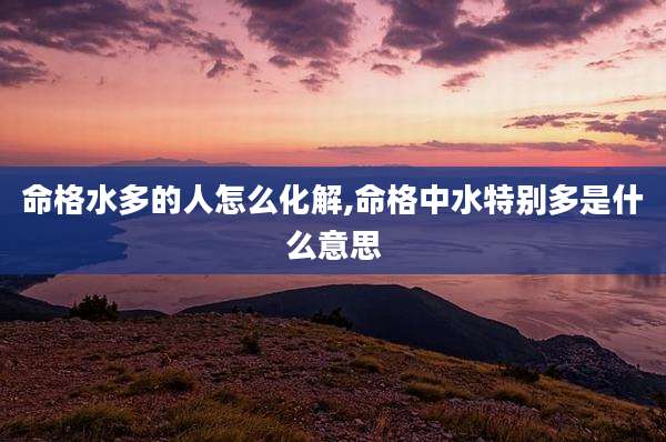 命格水多的人怎么化解,命格中水特别多是什么意思