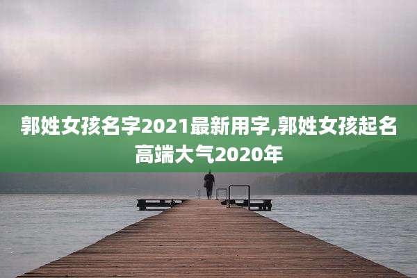郭姓女孩名字2021最新用字,郭姓女孩起名高端大气2020年