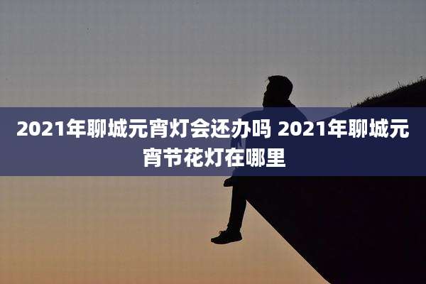 2021年聊城元宵灯会还办吗 2021年聊城元宵节花灯在哪里