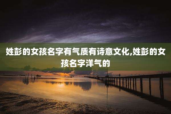 姓彭的女孩名字有气质有诗意文化,姓彭的女孩名字洋气的