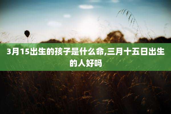 3月15出生的孩子是什么命,三月十五日出生的人好吗