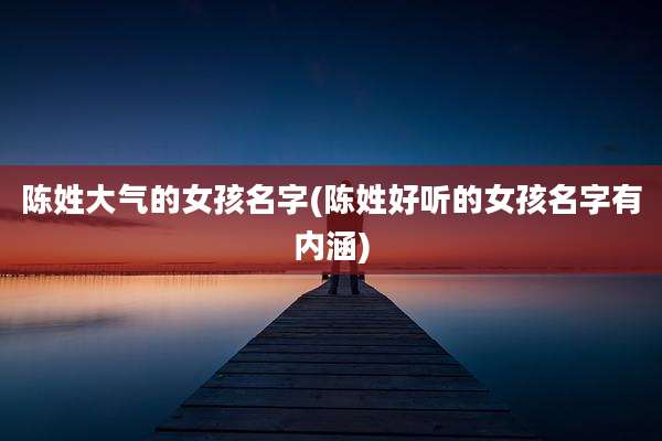 陈姓大气的女孩名字(陈姓好听的女孩名字有内涵)